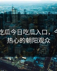 51朝阳吃瓜今日吃瓜入口，今日吃瓜热心的朝阳观众
