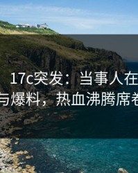 【爆料】17c突发：当事人在昨晚被曝曾参与爆料，热血沸腾席卷全网