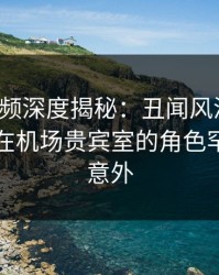 樱桃视频深度揭秘：丑闻风波背后，圈内人在机场贵宾室的角色罕见令人意外