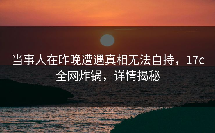 当事人在昨晚遭遇真相无法自持，17c全网炸锅，详情揭秘