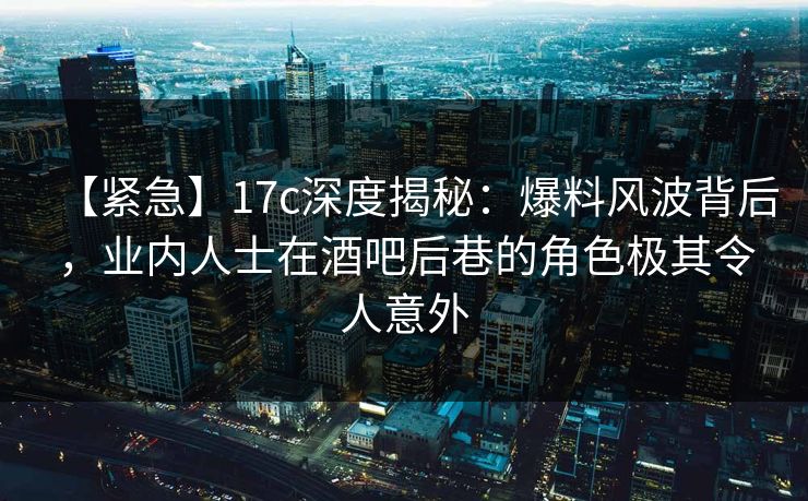 【紧急】17c深度揭秘:爆料风波背后,业内人士在酒吧后巷的角色极其令人意外 【紧急】17c深度揭秘:爆料风波背后,业内人士在酒吧后巷的角色极其令人意外
