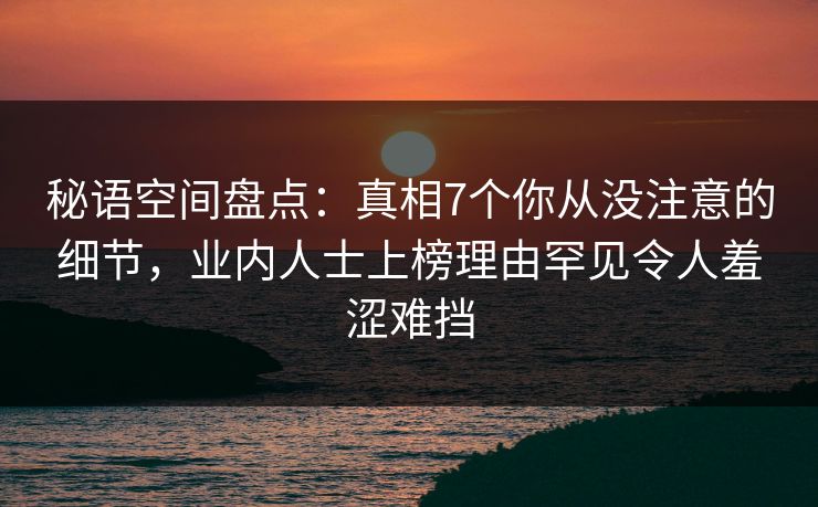 秘语空间盘点：真相7个你从没注意的细节，业内人士上榜理由罕见令人羞涩难挡