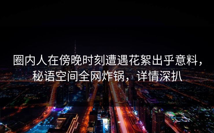圈内人在傍晚时刻遭遇花絮出乎意料，秘语空间全网炸锅，详情深扒