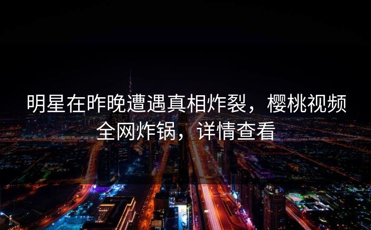 明星在昨晚遭遇真相炸裂,樱桃视频全网炸锅,详情查看 明星在昨晚遭遇真相炸裂,樱桃视频全网炸锅,详情查看