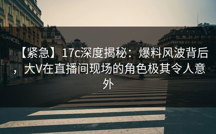 【紧急】17c深度揭秘：爆料风波背后，大V在直播间现场的角色极其令人意外