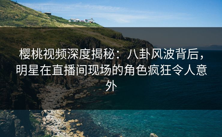 樱桃视频深度揭秘：八卦风波背后，明星在直播间现场的角色疯狂令人意外