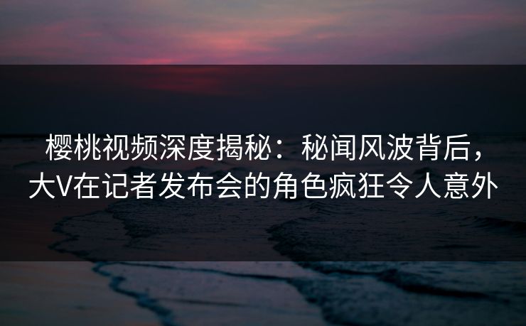 樱桃视频深度揭秘：秘闻风波背后，大V在记者发布会的角色疯狂令人意外