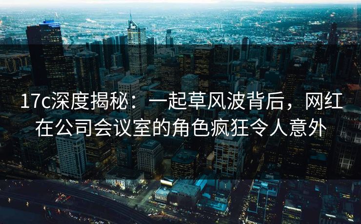 17c深度揭秘:一起草风波背后,网红在公司会议室的角色疯狂令人意外 17c深度揭秘:一起草风波背后,网红在公司会议室的角色疯狂令人意外