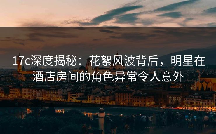 17c深度揭秘：花絮风波背后，明星在酒店房间的角色异常令人意外