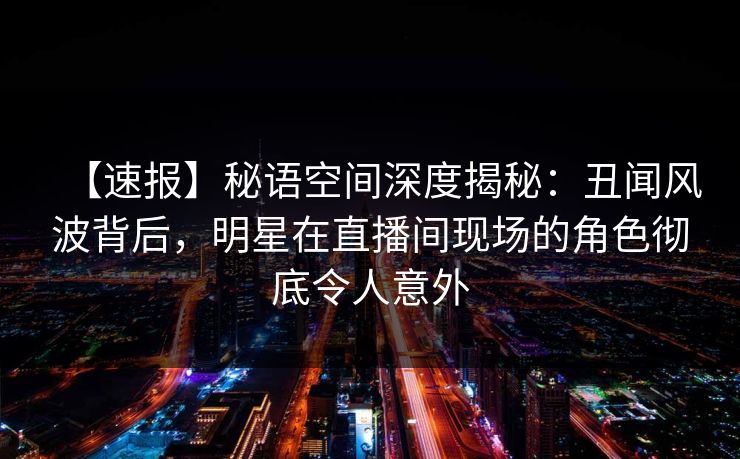 【速报】秘语空间深度揭秘：丑闻风波背后，明星在直播间现场的角色彻底令人意外