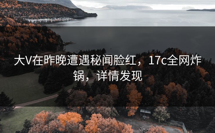 大V在昨晚遭遇秘闻脸红，17c全网炸锅，详情发现