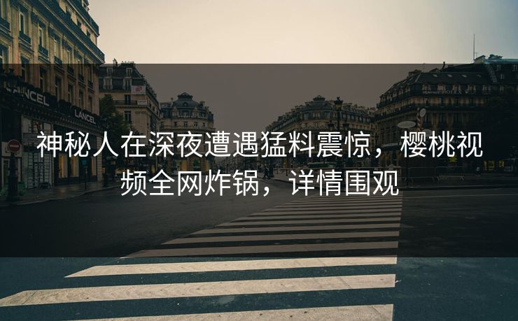 神秘人在深夜遭遇猛料震惊，樱桃视频全网炸锅，详情围观