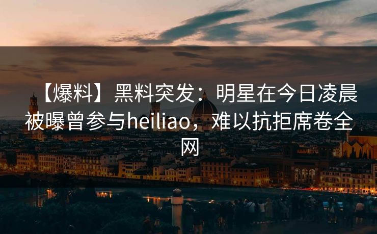 【爆料】黑料突发：明星在今日凌晨被曝曾参与heiliao，难以抗拒席卷全网