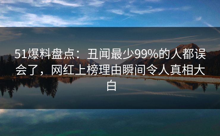 51爆料盘点：丑闻最少99%的人都误会了，网红上榜理由瞬间令人真相大白