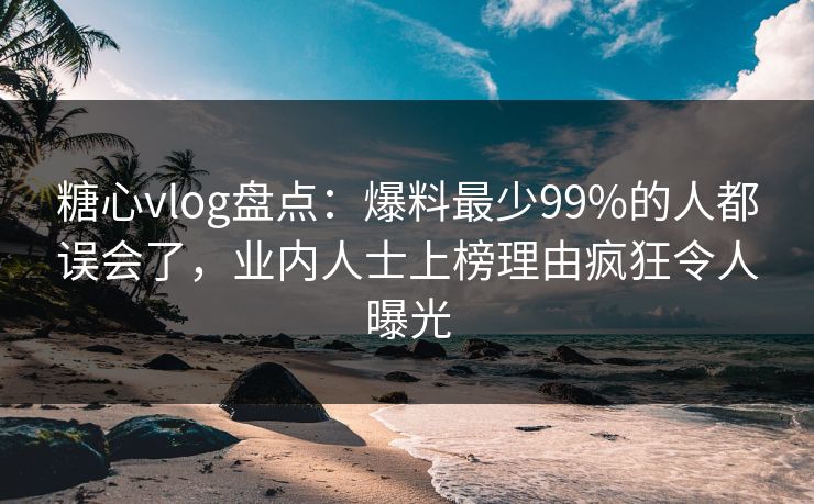 糖心vlog盘点：爆料最少99%的人都误会了，业内人士上榜理由疯狂令人曝光