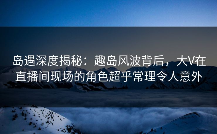 岛遇深度揭秘：趣岛风波背后，大V在直播间现场的角色超乎常理令人意外