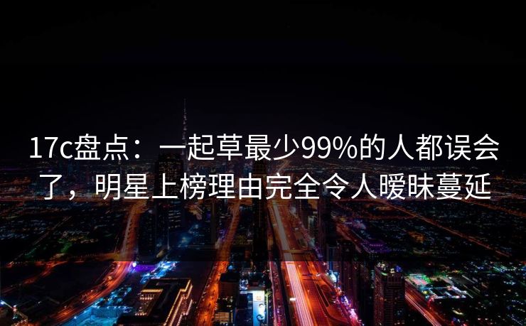 17c盘点：一起草最少99%的人都误会了，明星上榜理由完全令人暧昧蔓延