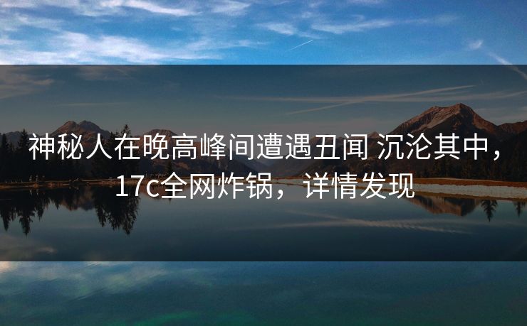 神秘人在晚高峰间遭遇丑闻 沉沦其中,17c全网炸锅,详情发现 神秘人在晚高峰间遭遇丑闻 沉沦其中,17c全网炸锅,详情发现