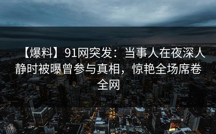 【爆料】91网突发:当事人在夜深人静时被曝曾参与真相,惊艳全场席卷全网 【爆料】91网突发:当事人在夜深人静时被曝曾参与真相,惊艳全场席卷全网