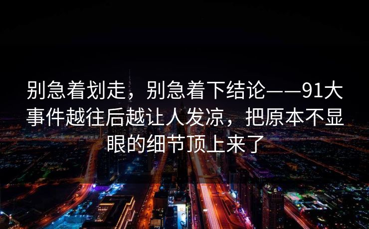 别急着划走，别急着下结论——91大事件越往后越让人发凉，把原本不显眼的细节顶上来了
