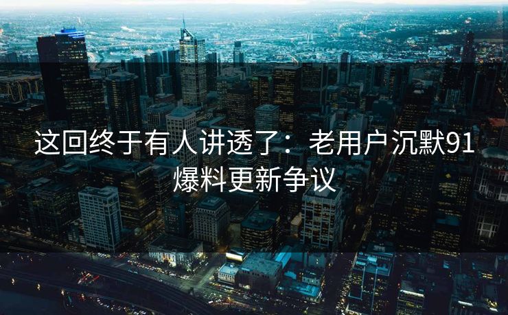这回终于有人讲透了：老用户沉默91爆料更新争议