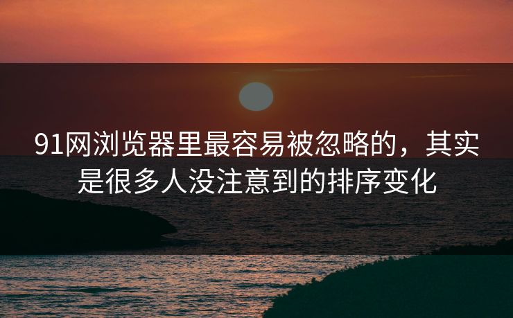 91网浏览器里最容易被忽略的，其实是很多人没注意到的排序变化