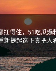 不是谁都扛得住，51吃瓜爆料网这个瓜被重新提起这下真把人看懵了