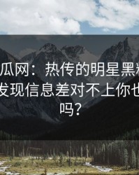 黑料吃瓜网：热传的明星黑料截图：核查后发现信息差对不上你也刷到过吗？
