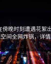 圈内人在傍晚时刻遭遇花絮出乎意料，秘语空间全网炸锅，详情深扒