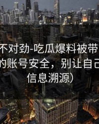 越看越不对劲-吃瓜爆料被带节奏了：最扎心的账号安全，别让自己背锅（信息溯源）