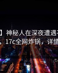 【独家】神秘人在深夜遭遇花絮真相大白，17c全网炸锅，详情了解