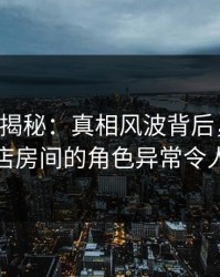 17c深度揭秘：真相风波背后，主持人在酒店房间的角色异常令人意外