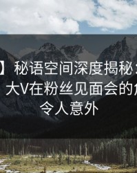 【独家】秘语空间深度揭秘：真相风波背后，大V在粉丝见面会的角色罕见令人意外