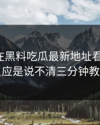 今天我在黑料吃瓜最新地址看到黑料，第一反应是说不清三分钟教你拆穿