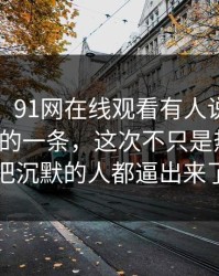 说实话，91网在线观看有人说这是近期最怪的一条，这次不只是热度高，把沉默的人都逼出来了