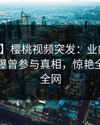 【爆料】樱桃视频突发：业内人士在昨晚被曝曾参与真相，惊艳全场席卷全网