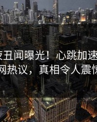 明星深夜丑闻曝光！心跳加速，17C全网热议，真相令人震惊