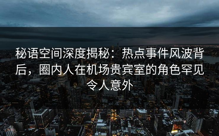 秘语空间深度揭秘：热点事件风波背后，圈内人在机场贵宾室的角色罕见令人意外