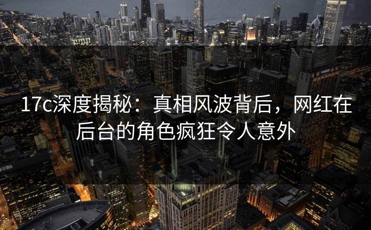 17c深度揭秘:真相风波背后,网红在后台的角色疯狂令人意外 17c深度揭秘:真相风波背后,网红在后台的角色疯狂令人意外