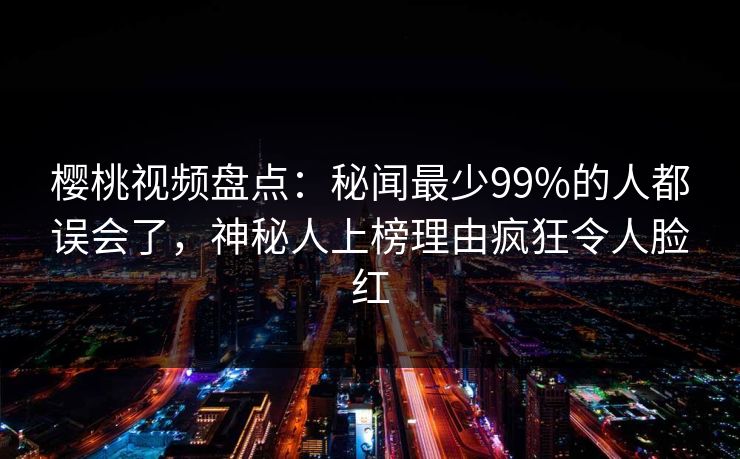 樱桃视频盘点:秘闻最少99%的人都误会了,神秘人上榜理由疯狂令人脸红 樱桃视频盘点:秘闻最少99%的人都误会了,神秘人上榜理由疯狂令人脸红