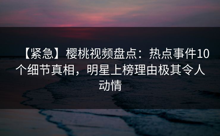 【紧急】樱桃视频盘点：热点事件10个细节真相，明星上榜理由极其令人动情