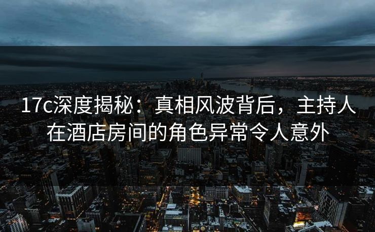 17c深度揭秘：真相风波背后，主持人在酒店房间的角色异常令人意外