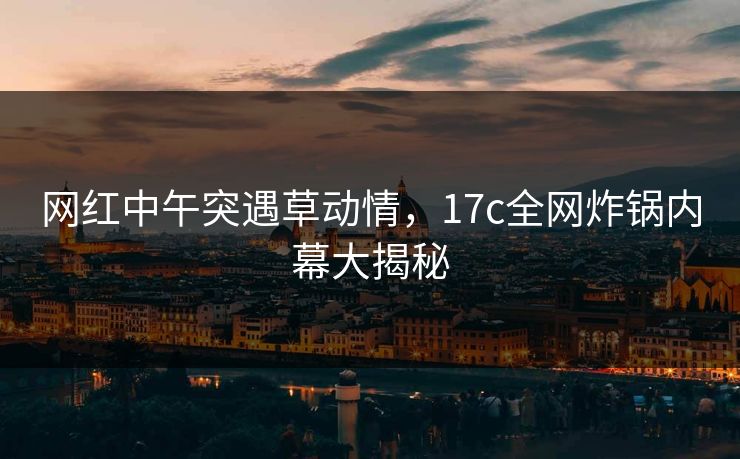 网红中午突遇草动情,17c全网炸锅内幕大揭秘 网红中午突遇草动情,17c全网炸锅内幕大揭秘