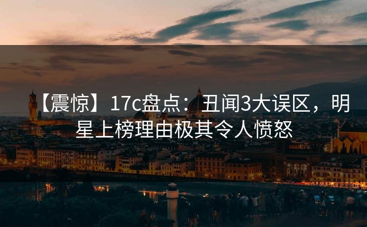 【震惊】17c盘点：丑闻3大误区，明星上榜理由极其令人愤怒
