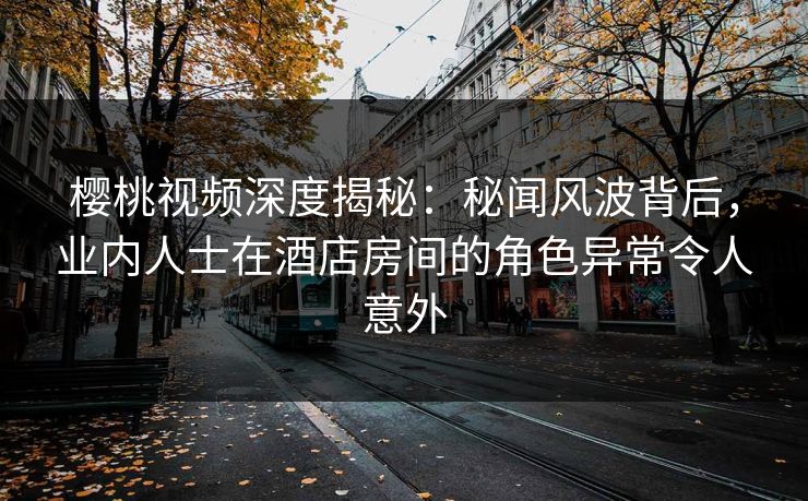 樱桃视频深度揭秘：秘闻风波背后，业内人士在酒店房间的角色异常令人意外
