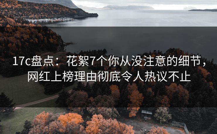 17c盘点：花絮7个你从没注意的细节，网红上榜理由彻底令人热议不止
