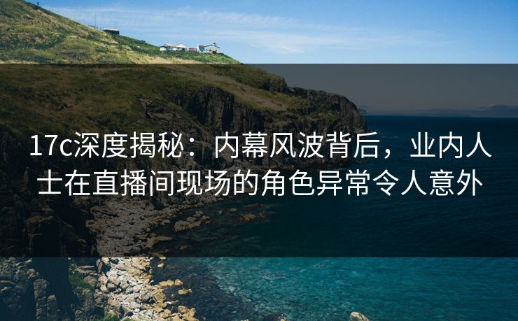 17c深度揭秘:内幕风波背后,业内人士在直播间现场的角色异常令人意外 17c深度揭秘:内幕风波背后,业内人士在直播间现场的角色异常令人意外