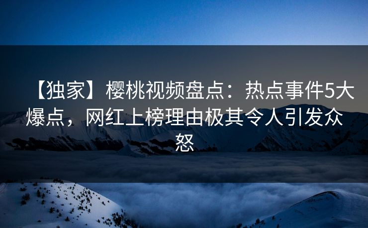 【独家】樱桃视频盘点：热点事件5大爆点，网红上榜理由极其令人引发众怒