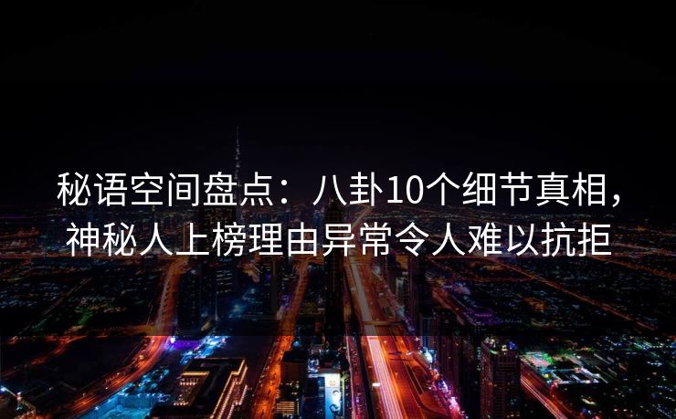 秘语空间盘点：八卦10个细节真相，神秘人上榜理由异常令人难以抗拒