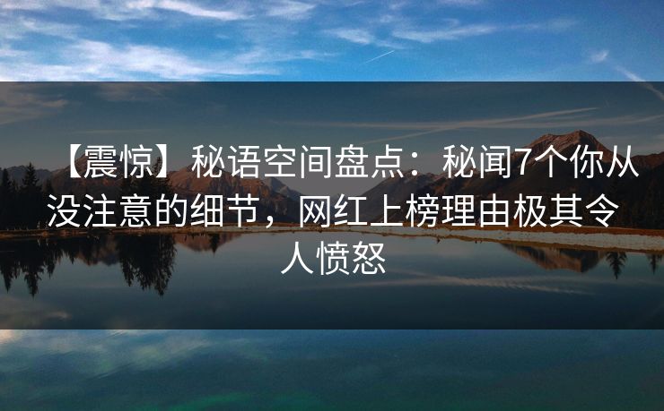 【震惊】秘语空间盘点：秘闻7个你从没注意的细节，网红上榜理由极其令人愤怒